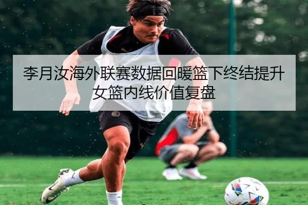 李月汝海外联赛数据回暖篮下终结提升女篮内线价值复盘